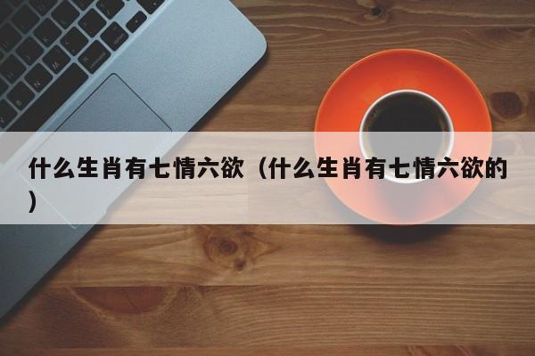 什么生肖有七情六欲（什么生肖有七情六欲的）